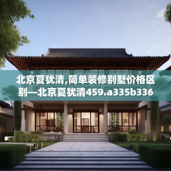 北京夏犹清,简单装修别墅价格区别—北京夏犹清459.a335b336c339fgy.346fghfd