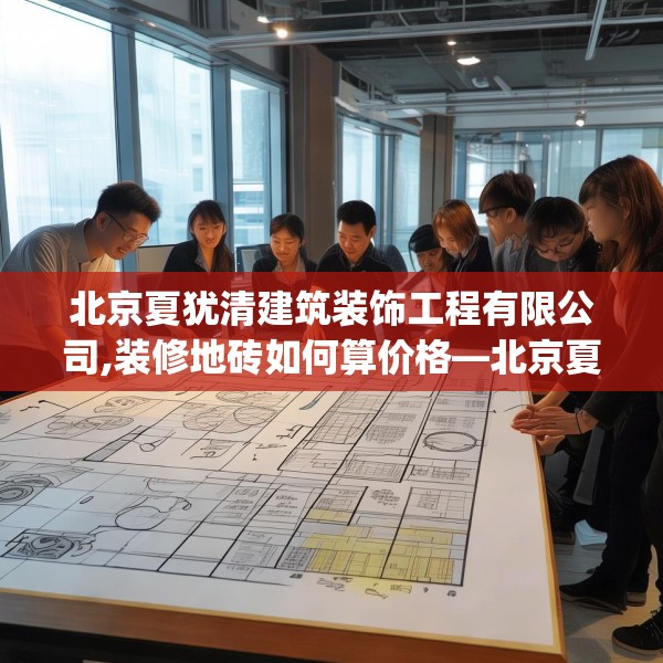 北京夏犹清建筑装饰工程有限公司,装修地砖如何算价格—北京夏犹清建筑装饰工程有限公司221.a97b98c101fgy.108fds