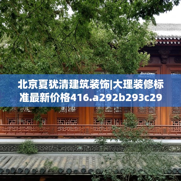 北京夏犹清建筑装饰|大理装修标准最新价格416.a292b293c296fgy.30376668