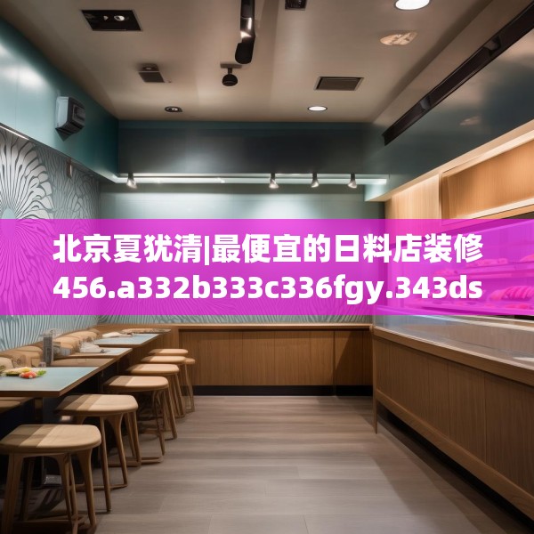 北京夏犹清|最便宜的日料店装修456.a332b333c336fgy.343dsfds