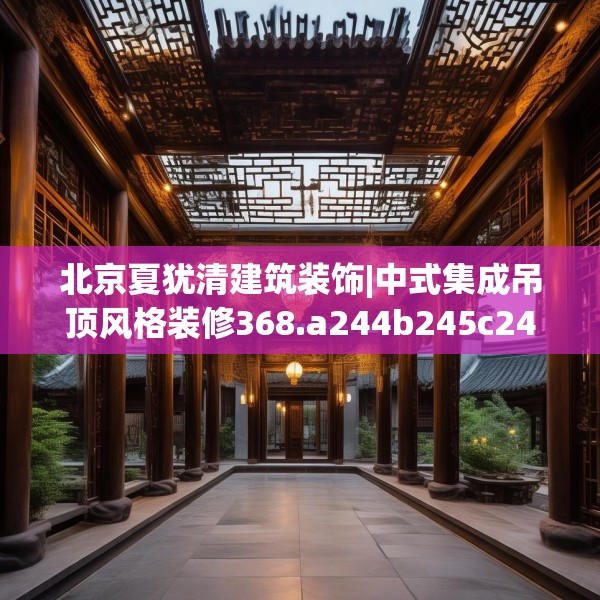 北京夏犹清建筑装饰|中式集成吊顶风格装修368.a244b245c248fgy.255wew