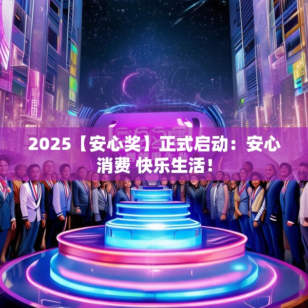 2025【安心奖】正式启动：安心消费 快乐生活！