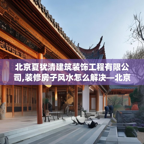 北京夏犹清建筑装饰工程有限公司,装修房子风水怎么解决—北京夏犹清建筑装饰工程有限公司567.a443b444c447fgy.454fghfd