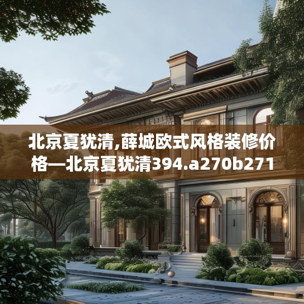 北京夏犹清,薛城欧式风格装修价格—北京夏犹清394.a270b271c274fgy.281dewqe