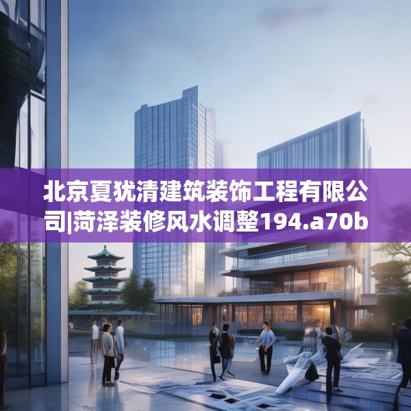 北京夏犹清建筑装饰工程有限公司|菏泽装修风水调整194.a70b71c74fgy.81xczxv