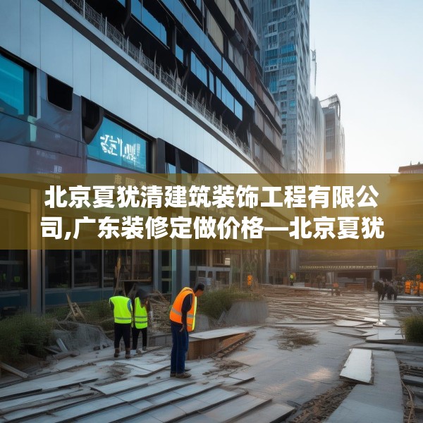 北京夏犹清建筑装饰工程有限公司,广东装修定做价格—北京夏犹清建筑装饰工程有限公司132.a8b9c12fgy.19dsfds