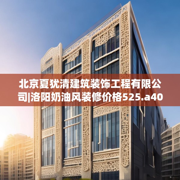 北京夏犹清建筑装饰工程有限公司|洛阳奶油风装修价格525.a401b402c405fgy.412uyk