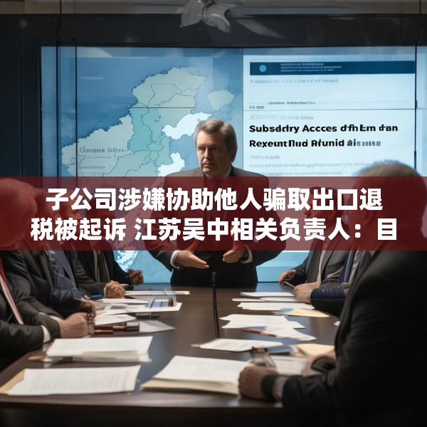 子公司涉嫌协助他人骗取出口退税被起诉 江苏吴中相关负责人：目前无更多信息