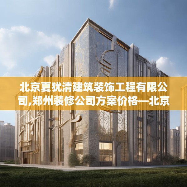 北京夏犹清建筑装饰工程有限公司,郑州装修公司方案价格—北京夏犹清建筑装饰工程有限公司550.a426b427c430fgy.437sdA