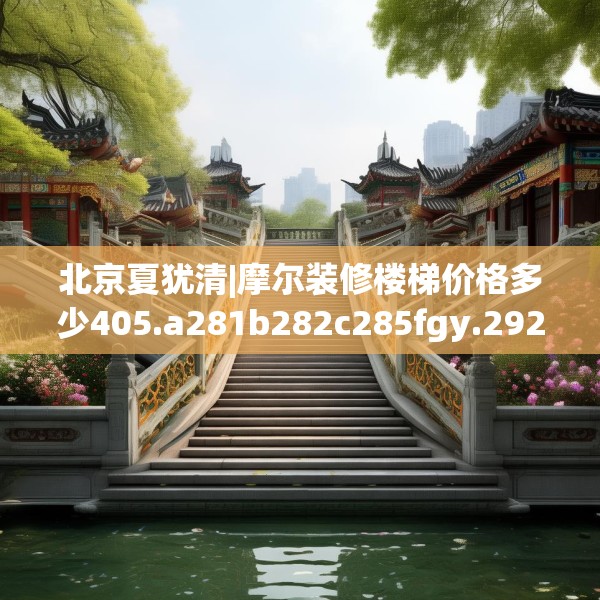 北京夏犹清|摩尔装修楼梯价格多少405.a281b282c285fgy.292fghfd