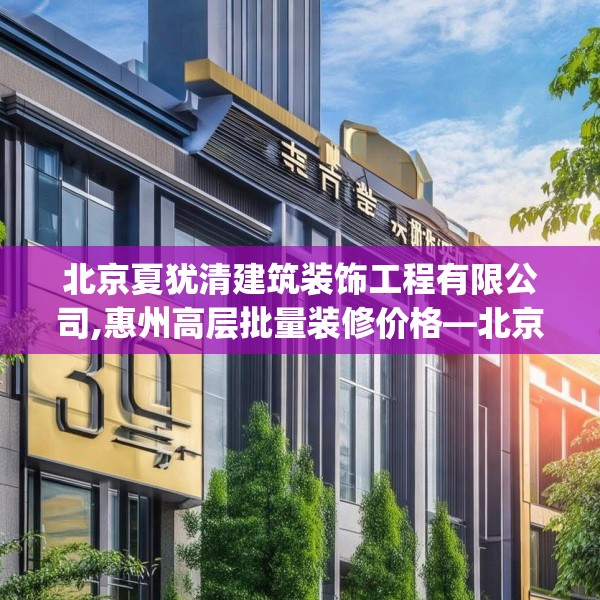 北京夏犹清建筑装饰工程有限公司,惠州高层批量装修价格—北京夏犹清建筑装饰工程有限公司399.a275b276c279fgy.286uyk