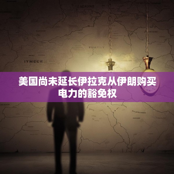 美国尚未延长伊拉克从伊朗购买电力的豁免权