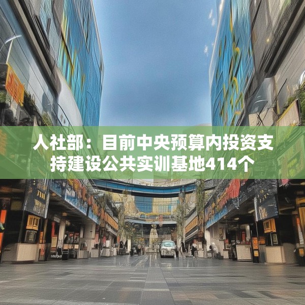 人社部：目前中央预算内投资支持建设公共实训基地414个