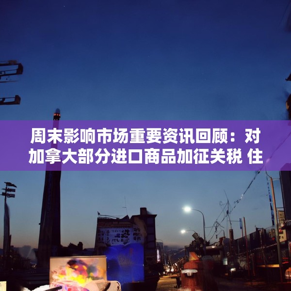 周末影响市场重要资讯回顾：对加拿大部分进口商品加征关税 住宅层高标准将提高到不低于3米
