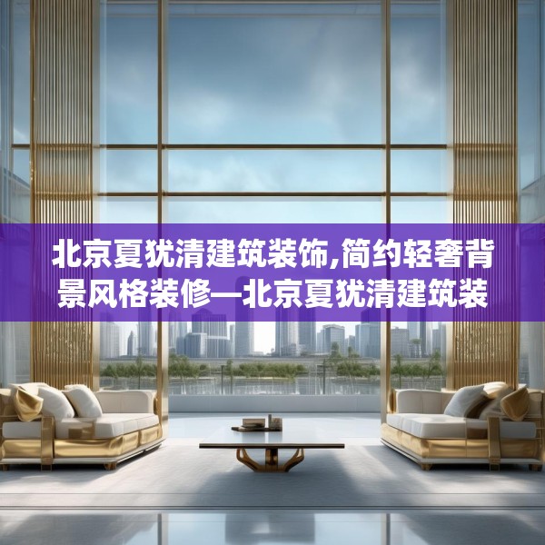 北京夏犹清建筑装饰,简约轻奢背景风格装修—北京夏犹清建筑装饰602.a478b479c482fgy.489wew