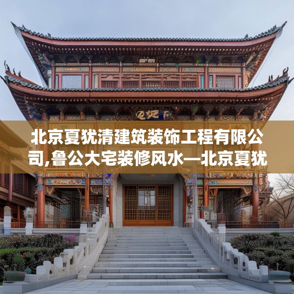 北京夏犹清建筑装饰工程有限公司,鲁公大宅装修风水—北京夏犹清建筑装饰工程有限公司497.a373b374c377fgy.384cvcx