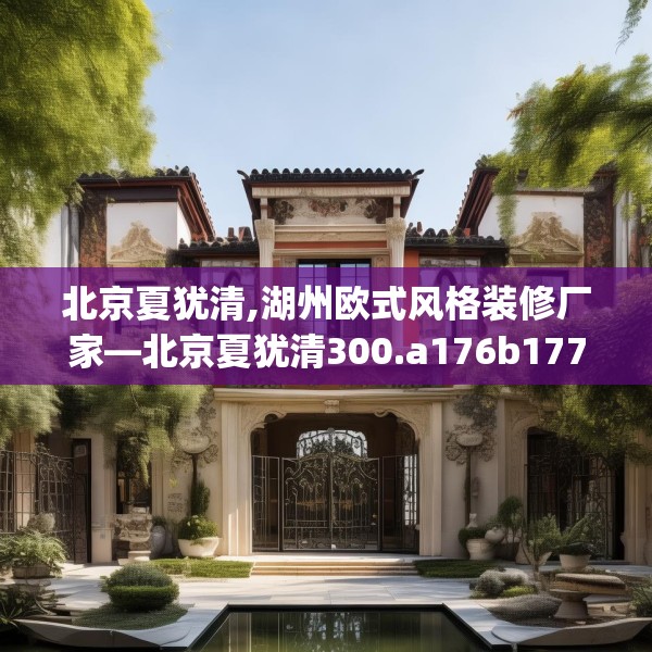 北京夏犹清,湖州欧式风格装修厂家—北京夏犹清300.a176b177c180fgy.187lkjl