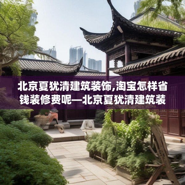 北京夏犹清建筑装饰,淘宝怎样省钱装修费呢—北京夏犹清建筑装饰450.a326b327c330fgy.337nbn