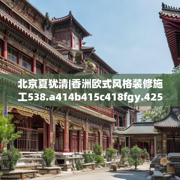 北京夏犹清|香洲欧式风格装修施工538.a414b415c418fgy.425dewqe