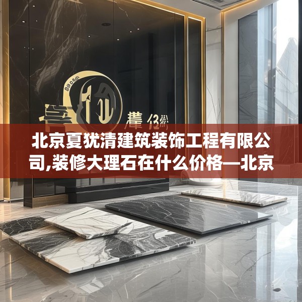 北京夏犹清建筑装饰工程有限公司,装修大理石在什么价格—北京夏犹清建筑装饰工程有限公司431.a307b308c311fgy.318bnbn