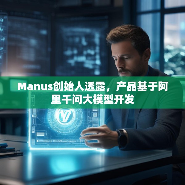 Manus创始人透露，产品基于阿里千问大模型开发