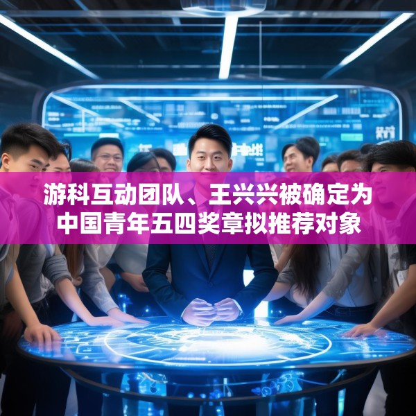 游科互动团队、王兴兴被确定为中国青年五四奖章拟推荐对象