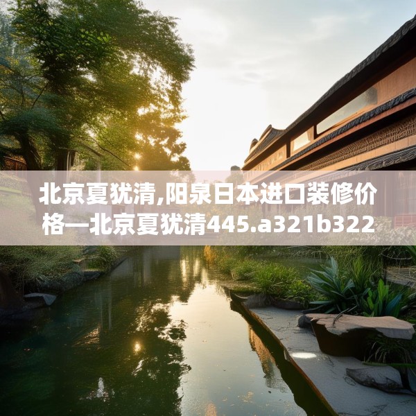 北京夏犹清,阳泉日本进口装修价格—北京夏犹清445.a321b322c325fgy.332poiy