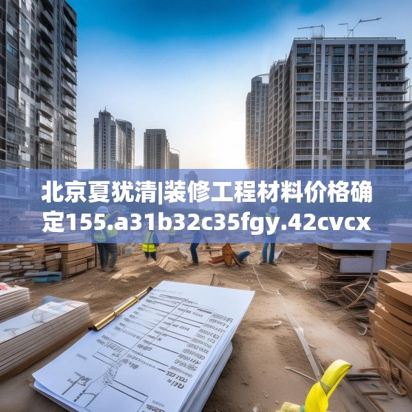 北京夏犹清|装修工程材料价格确定155.a31b32c35fgy.42cvcx