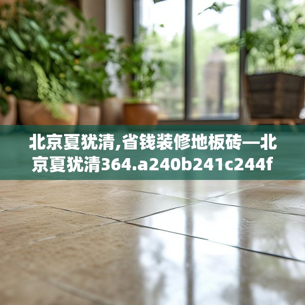 北京夏犹清,省钱装修地板砖—北京夏犹清364.a240b241c244fgy.251htyj