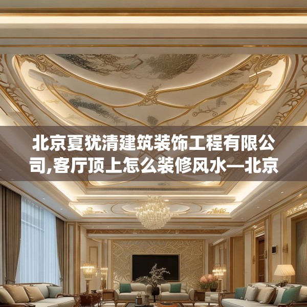 北京夏犹清建筑装饰工程有限公司,客厅顶上怎么装修风水—北京夏犹清建筑装饰工程有限公司616.a492b493c496fgy.503htyj
