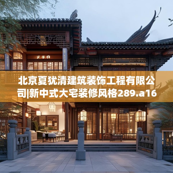 北京夏犹清建筑装饰工程有限公司|新中式大宅装修风格289.a165b166c169fgy.176jhhj