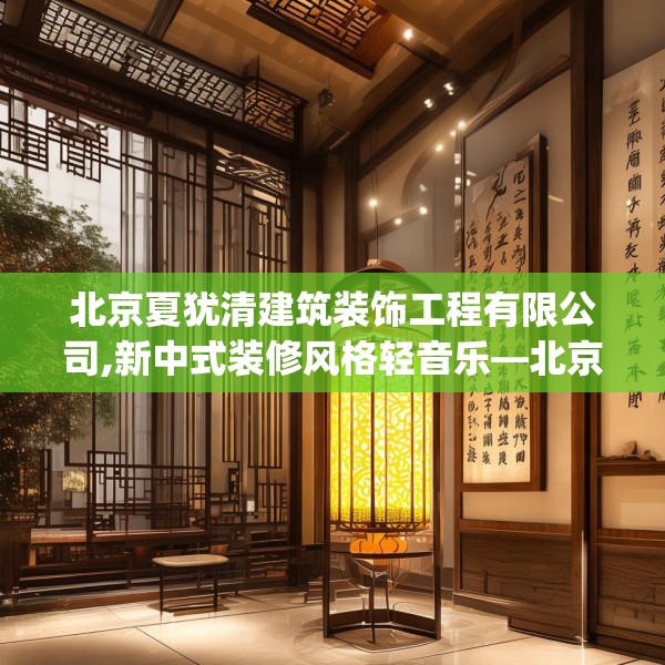 北京夏犹清建筑装饰工程有限公司,新中式装修风格轻音乐—北京夏犹清建筑装饰工程有限公司238.a114b115c118fgy.125htyj