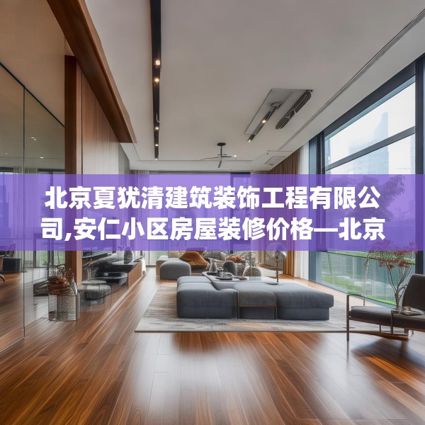 北京夏犹清建筑装饰工程有限公司,安仁小区房屋装修价格—北京夏犹清建筑装饰工程有限公司426.a302b303c306fgy.313lkjl