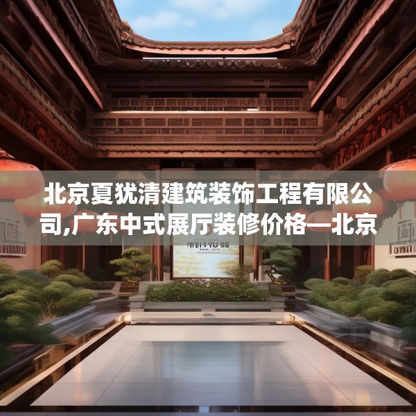 北京夏犹清建筑装饰工程有限公司,广东中式展厅装修价格—北京夏犹清建筑装饰工程有限公司580.a456b457c460fgy.467htyj