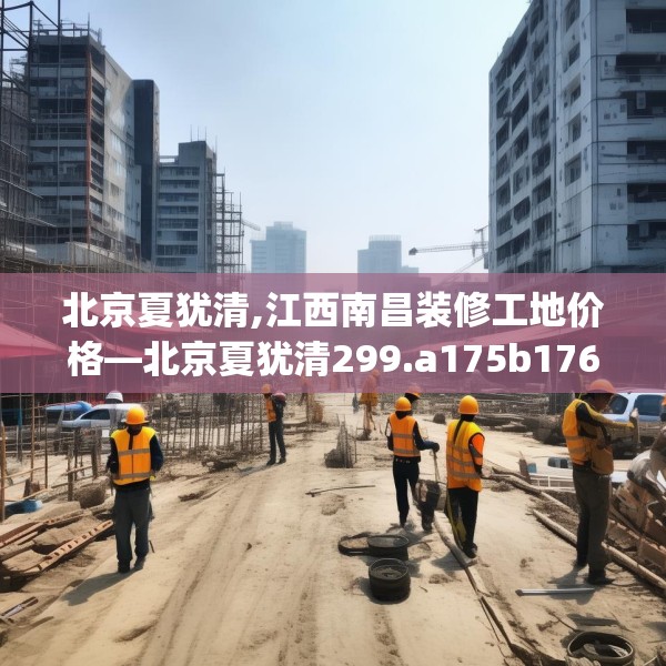 北京夏犹清,江西南昌装修工地价格—北京夏犹清299.a175b176c179fgy.186cvcx