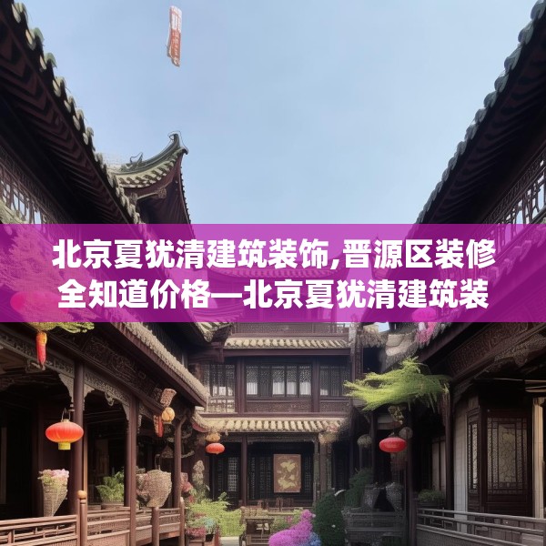 北京夏犹清建筑装饰,晋源区装修全知道价格—北京夏犹清建筑装饰161.a37b38c41fgy.48bnbn