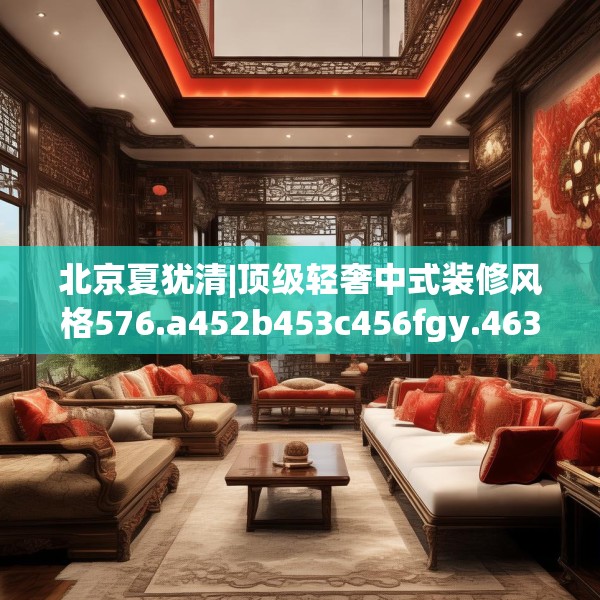 北京夏犹清|顶级轻奢中式装修风格576.a452b453c456fgy.463nbn