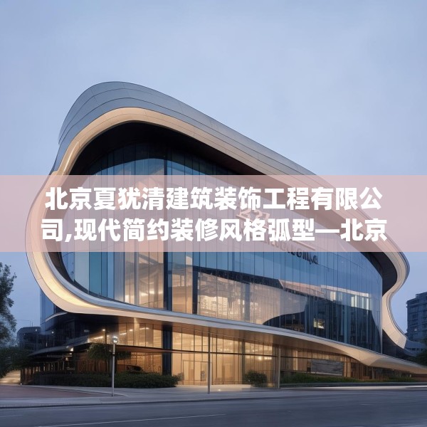 北京夏犹清建筑装饰工程有限公司,现代简约装修风格弧型—北京夏犹清建筑装饰工程有限公司227.a103b104c107fgy.114cvcx