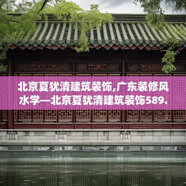 北京夏犹清建筑装饰,广东装修风水学—北京夏犹清建筑装饰589.a465b466c469fgy.476poiy