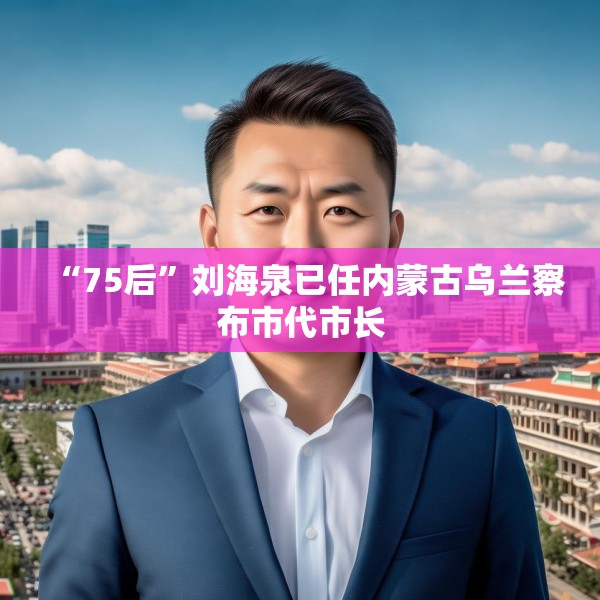 “75后”刘海泉已任内蒙古乌兰察布市代市长