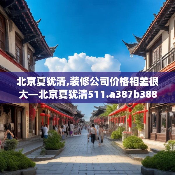 北京夏犹清,装修公司价格相差很大—北京夏犹清511.a387b388c391fgy.398fdsfds
