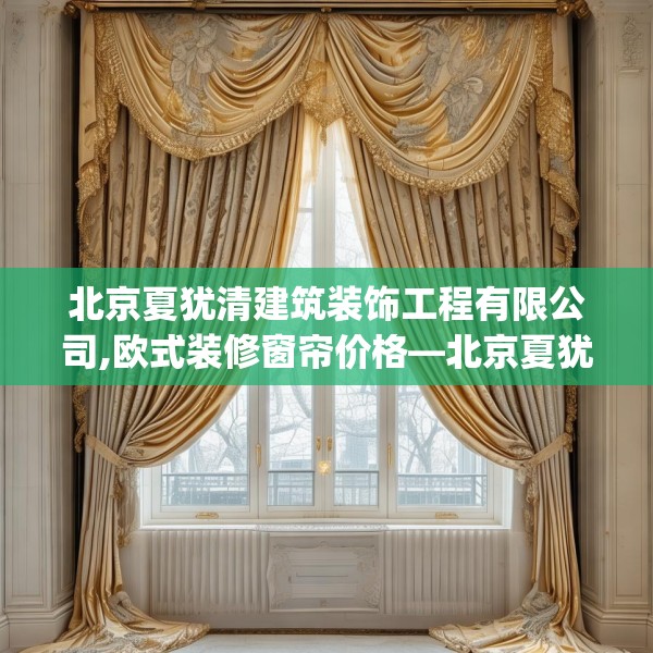 北京夏犹清建筑装饰工程有限公司,欧式装修窗帘价格—北京夏犹清建筑装饰工程有限公司250.a126b127c130fgy.137dewqe