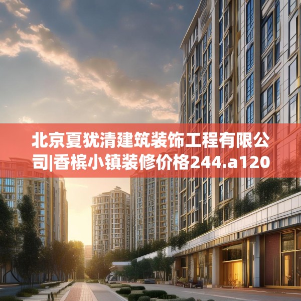 北京夏犹清建筑装饰工程有限公司|香槟小镇装修价格244.a120b121c124fgy.131sdA