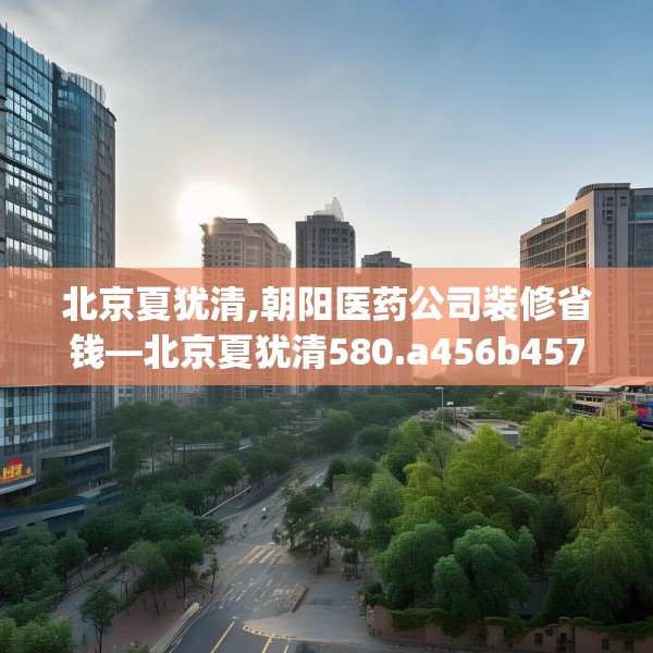 北京夏犹清,朝阳医药公司装修省钱—北京夏犹清580.a456b457c460fgy.467htyj