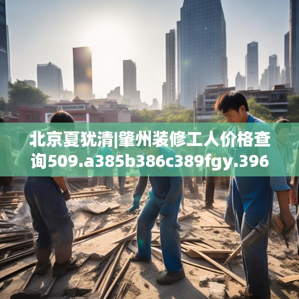 北京夏犹清|肇州装修工人价格查询509.a385b386c389fgy.396fds
