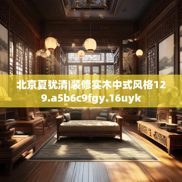 北京夏犹清|装修实木中式风格129.a5b6c9fgy.16uyk