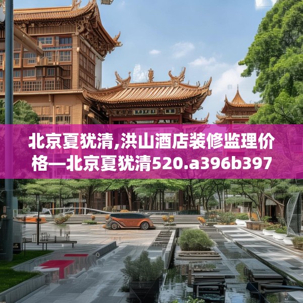 北京夏犹清,洪山酒店装修监理价格—北京夏犹清520.a396b397c400fgy.407dewqe