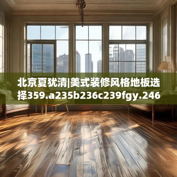 北京夏犹清|美式装修风格地板选择359.a235b236c239fgy.246bnbn