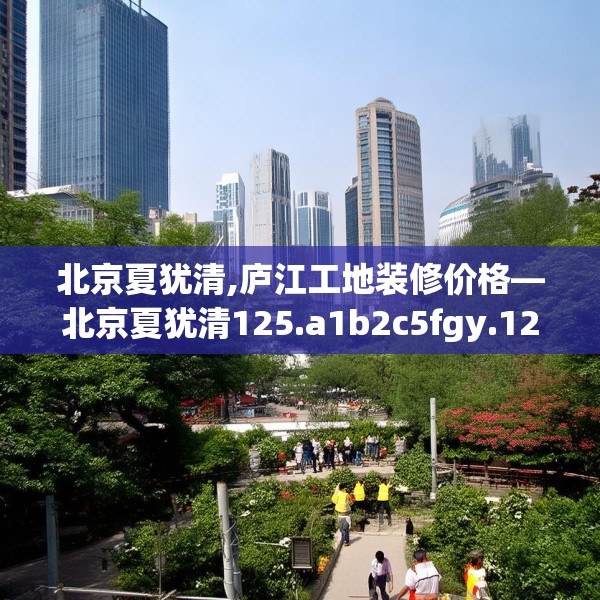北京夏犹清,庐江工地装修价格—北京夏犹清125.a1b2c5fgy.12bnbn