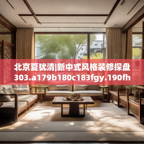 北京夏犹清|新中式风格装修探盘303.a179b180c183fgy.190fhsg